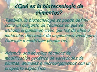 También, la biotecnología se puede definir como un conjunto de técnicas en que se utilizan organismos vivos, partes de ellos o moléculas derivadas de organismos vivos para fabricar o modificar productos. Además, son aquellas técnicas de modificación genética de variedades de plantas, animales o microorganismos con un propósito específico. ¿Qué es la biotecnología de alimentos? 