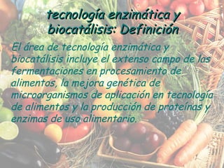 tecnología enzimática y biocatálisis: Definición El área de tecnología enzimática y biocatálisis incluye el extenso campo de las fermentaciones en procesamiento de alimentos, la mejora genética de microorganismos de aplicación en tecnología de alimentos y la producción de proteínas y enzimas de uso alimentario. 