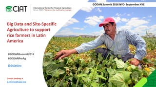 Daniel Jiménez R.
d.jimenez@cigar.org
@drdarijiro
Big Data and Site-Specific
Agriculture to support
rice farmers in Latin
America
GODAN Summit 2016 NYC- September NYC
#GODANSummit2016
#GODANPreAg
 