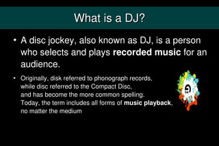 What is a DJ?
   A disc jockey, also known as DJ, is a person
    who selects and plays recorded music for an
    audience.
   Originally, disk referred to phonograph records,
    while disc referred to the Compact Disc,
    and has become the more common spelling.
    Today, the term includes all forms of music playback,
    no matter the medium
 