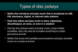Types of disc jockeys
   Radio DJs introduce and play music that is broadcast on AM,
    FM, shortwave, digital, or internet radio stations
   Club DJs select and play music in bars, nightclubs,
    discothèques, at raves, or even in a stadium
   Hip hop disc jockeys select and play music using multiple
    turntables, they may also do turntable scratching to create
    percussive sounds
   Mobile DJs travel with portable sound systems and play recorded
    music at a variety of events
 