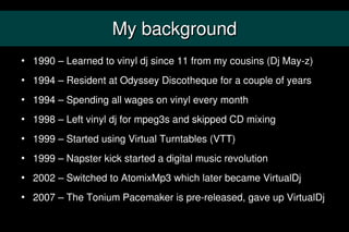 My background
   1990 – Learned to vinyl dj since 11 from my cousins (Dj May-z)
   1994 – Resident at Odyssey Discotheque for a couple of years
   1994 – Spending all wages on vinyl every month
   1998 – Left vinyl dj for mpeg3s and skipped CD mixing
   1999 – Started using Virtual Turntables (VTT)
   1999 – Napster kick started a digital music revolution
   2002 – Switched to AtomixMp3 which later became VirtualDj
   2007 – The Tonium Pacemaker is pre-released, gave up VirtualDj
 