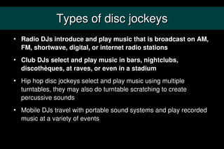 Types of disc jockeys
   Radio DJs introduce and play music that is broadcast on AM,
    FM, shortwave, digital, or inter...