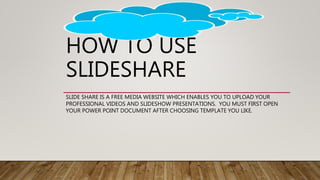 HOW TO USE
SLIDESHARE
SLIDE SHARE IS A FREE MEDIA WEBSITE WHICH ENABLES YOU TO UPLOAD YOUR
PROFESSIONAL VIDEOS AND SLIDESH...