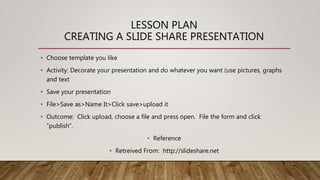 LESSON PLAN
CREATING A SLIDE SHARE PRESENTATION
• Choose template you like
• Activity: Decorate your presentation and do w...
