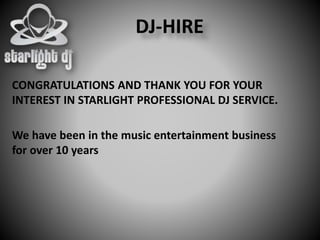 CONGRATULATIONS AND THANK YOU FOR YOUR
INTEREST IN STARLIGHT PROFESSIONAL DJ SERVICE.
DJ-HIRE
We have been in the music entertainment business
for over 10 years
 