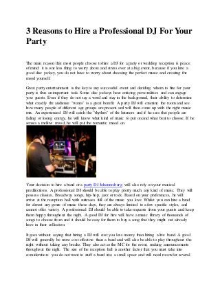 3 Reasons to Hire a Professional DJ For Your 
Party 
The main reason that most people choose to hire a DJ for a party or wedding reception is peace 
of mind: it is one less thing to worry about and stress over at a big event, because if you hire a 
good disc jockey, you do not have to worry about choosing the perfect music and creating the 
mood yourself. 
Great party entertainment is the key to any successful event and deciding whom to hire for your 
party is thus an important task. Some disc jockeys have enticing personalities and can engage 
your guests. Even if they do not say a word and stay in the background, their ability to determine 
what exactly the audience "wants" is a great benefit. A party DJ will examine the room and see 
how many people of different age groups are present and will then come up with the right music 
mix. An experienced DJ will catch the "rhythm" of the listeners and if he sees that people are 
fading or losing energy, he will know what kind of music to put on and what beat to choose. If he 
senses a mellow mood, he will put the romantic mood on. 
Your decision to hire a band or a party DJ Johannesburg will also rely on your musical 
predilections. A professional DJ should be able to play pretty much any kind of music. They will 
possess classics, Broadway songs, hip-hop, jazz or rock. Based on your preferences, he will 
arrive at the reception hall with suitcases full of the music you love. Whilst you can hire a band 
for almost any genre of music these days, they are always limited to a few specific styles, and 
cannot offer variety. A professional DJ should be able to take requests from your guests and keep 
them happy throughout the night. A good DJ for hire will have a music library of thousands of 
songs to choose from and it should be easy for them to buy a song that they might not already 
have in their collection. 
It goes without saying that hiring a DJ will cost you less money than hiring a live band. A good 
DJ will generally be more cost effective than a band and will also be able to play throughout the 
night without taking any breaks. They also act as the MC for the event, making announcements 
throughout the night. The size of the reception hall is another factor that you must take into 
consideration: you do not want to stuff a band into a small space and will need room for several 
 