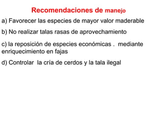 Recomendaciones de manejoa) Favorecer las especies de mayor valor maderable b) No realizar talas rasas de aprovechamiento c) la reposición de especies económicas .  mediante enriquecimiento en fajasd) Controlar  la cría de cerdos y la tala ilegal