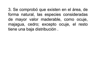 3. Se comprobó que existen en el área, de forma natural, las especies consideradas de mayor valor maderable, como ocuje, majagua, cedro; excepto ocuje, el resto tiene una baja distribución .