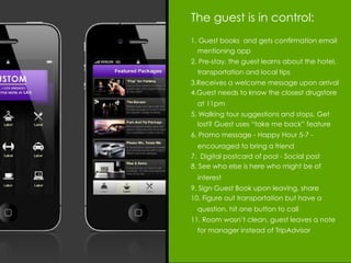 The guest is in control:
1. Guest books and gets confirmation email
  mentioning app
2. Pre-stay, the guest learns about the hotel,
  transportation and local tips
3.Receives a welcome message upon arrival
4.Guest needs to know the closest drugstore
  at 11pm
5. Walking tour suggestions and stops. Get
  lost? Guest uses “take me back” feature
6. Promo message - Happy Hour 5-7 -
  encouraged to bring a friend
7. Digital postcard of pool - Social post
8. See who else is here who might be of
  interest
9. Sign Guest Book upon leaving, share
10. Figure out transportation but have a
  question, hit one button to call
11. Room wasn’t clean, guest leaves a note
  for manager instead of TripAdvisor
 