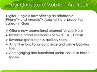 Your Guests are Mobile – Are You?

 Digital Jungle is now offering an affordable
iPhone™ and Android™ Apps for hotel properties
called - mGuest.

Ø  Offer a new promotional channel for your Hotel
Ø  Increase brand awareness of MICE, F&B, Events
Ø  Revenue generation & auxiliary sales
Ø  An online functional concierge and online booking
    tool
Ø  An engaging and functional social tool for in-house
    guests
 