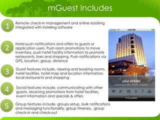 mGuest Includes
             Remote check-in management and online booking
 1	
  	
     integrated with hoteling software

              

             Hotel push notifications and offers to guests or
2	
  	
      application users. Push room promotions to move
             inventory, push hotel facility information to promote
             restaurants, bars and shopping. Push notifications via
             GPS, location, group, distance


3	
  	
       Guest features include, viewing and booking rooms,
              hotel facilities, hotel map and location information,
              local restaurants and shopping

              Social features include, communicating with other
4	
  	
       guests, receiving promotions from hotel facilities,
              event information and specials & offers 


5	
  	
      Group features include, groups setup, bulk notifications
             and messaging functionality, group itinerary, group
             check-in and check-out
              
 