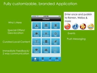 Fully customizable, branded Application

                                  Enter once and publish
                                  to Renren, Weibo &
                                  more
    Who’s Here


   Special Offers/
   Geo-location                     Events

                           Book    Push Messaging
Curated Local Content


Immediate Feedback/
2 way communication
 