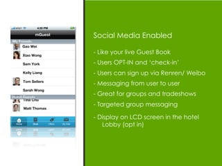 Social Media Enabled

- Like your live Guest Book
- Users OPT-IN and ‘check-in’
- Users can sign up via Renren/ Weibo
- Messaging from user to user
- Great for groups and tradeshows
- Targeted group messaging

- Display on LCD screen in the hotel
   Lobby (opt in)
 