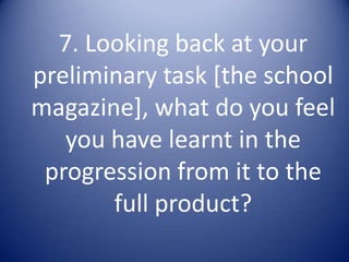 7. Looking back at your preliminary task [the school magazine], what do you feel you have learnt in the progression from it to the full product? 