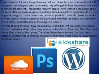 I have learned a lot since the preliminary task and I have become more confident with using new technologies such as Photoshop. My editing skills have improved and I have become more efficient. Through the research stages I have learned a great deal about the conventions of music magazines and have then been able to apply them to my own magazine designs to make them as successful as possible. I have also learnt about the different ways in which magazines are distributed and what the effects are. Generally, I have a greater understanding of the magazine industry.In terms of using the blog I have learned how to add different types of files, organize posts accordingly and use other programmes such as Sound Cloud and Slide Share and then embed them on Wordpress. Therefore I have demonstrated that I can use a variety of programmes to enhance the quality of my blog which I may not have known how to do before.