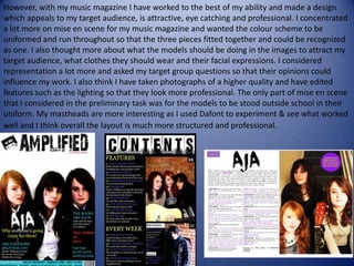 However, with my music magazine I have worked to the best of my ability and made a design which appeals to my target audience, is attractive, eye catching and professional. I concentrated a lot more on mise en scene for my music magazine and wanted the colour scheme to be uniformed and run throughout so that the three pieces fitted together and could be recognized as one. I also thought more about what the models should be doing in the images to attract my target audience, what clothes they should wear and their facial expressions. I considered representation a lot more and asked my target group questions so that their opinions could influence my work. I also think I have taken photographs of a higher quality and have edited features such as the lighting so that they look more professional. The only part of mise en scene that I considered in the preliminary task was for the models to be stood outside school in their uniform. My mastheads are more interesting as I used Dafont to experiment & see what worked well and I think overall the layout is much more structured and professional.