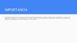 IMPORTANCIA
Los algoritmos poseen hoy una gran importancia tanto para informática , robotica y ciencias de la computación , por medio de
algoritmos se llega a un orden de ideas y un proceso correcto en la elaboración de maquinarias y robots lo que conlleva a un
avance en la tecnología y un mayor progreso a nivel mundial
 