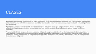 CLASES
Algoritmos heurísticos: el propósito de estos algoritmos no es necesariamente encontrar una solución final al problema,
sino encontrar una solución aproximada cuando el tiempo o los recursos necesarios para encontrar la solución perfecta
son excesivos.
Algoritmos voraces: seleccionan la opción de solución (solución local) que tenga un costo menor en la etapa de
solución en la que se encuentran, sin considerar si esa opción es parte de una solución óptima para el problema
completo.
Programación lineal: para resolver un problema utilizando programación lineal, se plantea una serie de inecuaciones y
luego se busca maximizar (o minimizar) las variables, respetando las inecuaciones. Búsqueda y enumeración: muchos
problemas (como por ejemplo, un juego de ajedrez) pueden modelarse con grafos y resolverse a partir de un algoritmo
de exploración del grafo.
 
