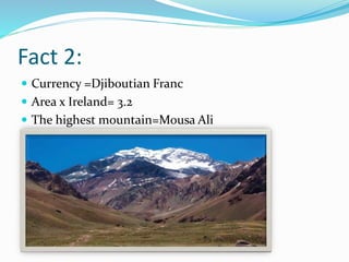 Fact 2:
 Currency =Djiboutian Franc
 Area x Ireland= 3.2
 The highest mountain=Mousa Ali
 