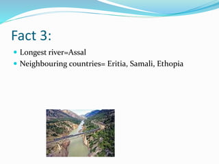 Fact 3:
 Longest river=Assal
 Neighbouring countries= Eritia, Samali, Ethopia
 