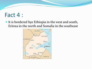 Fact 4 :
 It is bordered bye Ethiopia in the west and south,
Eritrea in the north and Somalia in the southeast
 