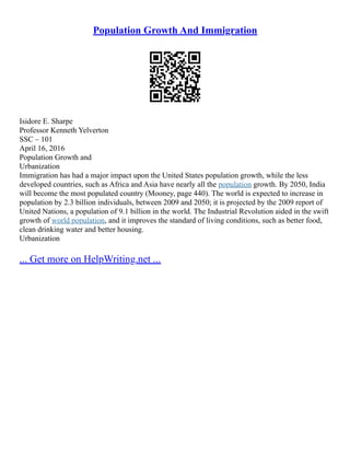 Population Growth And Immigration
Isidore E. Sharpe
Professor Kenneth Yelverton
SSC – 101
April 16, 2016
Population Growth and
Urbanization
Immigration has had a major impact upon the United States population growth, while the less
developed countries, such as Africa and Asia have nearly all the population growth. By 2050, India
will become the most populated country (Mooney, page 440). The world is expected to increase in
population by 2.3 billion individuals, between 2009 and 2050; it is projected by the 2009 report of
United Nations, a population of 9.1 billion in the world. The Industrial Revolution aided in the swift
growth of world population, and it improves the standard of living conditions, such as better food,
clean drinking water and better housing.
Urbanization
... Get more on HelpWriting.net ...
 