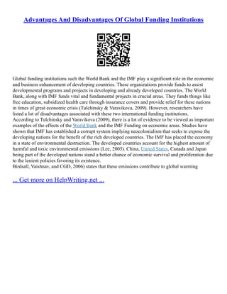 Advantages And Disadvantages Of Global Funding Institutions
Global funding institutions such the World Bank and the IMF play a significant role in the economic
and business enhancement of developing countries. These organizations provide funds to assist
developmental programs and projects in developing and already developed countries. The World
Bank, along with IMF funds vital and fundamental projects in crucial areas. They funds things like
free education, subsidized health care through insurance covers and provide relief for these nations
in times of great economic crisis (Tulchinsky & Varavikova, 2009). However, researchers have
listed a lot of disadvantages associated with these two international funding institutions.
According to Tulchinsky and Varavikova (2009), there is a lot of evidence to be viewed as important
examples of the effects of the World Bank and the IMF Funding on economic areas. Studies have
shown that IMF has established a corrupt system implying neocolonialism that seeks to expose the
developing nations for the benefit of the rich developed countries. The IMF has placed the economy
in a state of environmental destruction. The developed countries account for the highest amount of
harmful and toxic environmental emissions (Lee, 2005). China, United States, Canada and Japan
being part of the developed nations stand a better chance of economic survival and proliferation due
to the lenient policies favoring its existence.
Birdsall, Vaishnav, and CGD, 2006) states that these emissions contribute to global warming
... Get more on HelpWriting.net ...
 