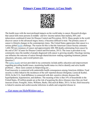 Primary Cause Of Cancer: A Case Study
The health issue with the most profound impacts on the world today is cancer. Research divulges
that cancer kills more persons in middle– and low–income nations than malaria, HIV, and
tuberculosis combined (Center for Disease Control and Prevention, 2013). Many people in the world
discover cancer in the advanced stages; hence, it becomes difficult to treat. The primary cause of
cancer is lifestyle changes in the contemporary times. The United States appreciates that cancer is a
serious global health challenge. The reason for this is that the American Cancer Society estimates
1,688,780 new instances of cancer and approximately 600, 900 deaths culminating from cancer by
the end of 2017 (Center for Disease Control and Prevention, 2013). The issue is prevalent in my
community since the number of people diagnosed with cancer is growing steadily. Oncology nursing
can influence the outcome of cancer through shared decision–making regarding treatment, patient
education, advocacy, and overall patient care.
Question 2
The public health services provided in my community include public education and empowerment
regarding prevailing health issues, monitoring health status in a bid to identify and solve health
problems ... Show more content on Helpwriting.net ...
Food insecurity is connected with undesirable health consequences among American children. Food
security is often linked to the incidences of the self–reported disease (Seligman, Laraia & Kushel,
2010). In the U.S., food diffidence is connected with diet–sensitive chronic diseases like
hyperlipidemia, hypertension, and diabetes. The meaning of this is that 14% of households in the
United States, 49 million people are at the risk of acquiring the above diseases since they are food
insecure (Fram, Frongillo, Jones, Williams, Burke, DeLoach & Blake, 2011). In fact, food insecurity
is linked to anemia and cardiovascular infections in adults and congenital disease in
... Get more on HelpWriting.net ...
 