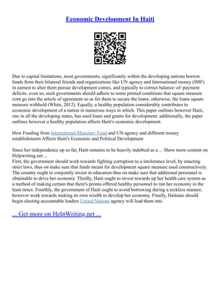 Economic Development In Haiti
Due to capital limitations, most governments, significantly within the developing nations borrow
funds from their bilateral friends and organizations like UN agency and International money (IMF)
in earnest to alter them pursue development comes, and typically to correct balance–of–payment
deficits. even so, such governments should adhere to some printed conditions that square measure
corn go into the article of agreement so as for them to secure the loans; otherwise, the loans square
measure withheld (White, 2012). Equally, a healthy population considerably contributes to
economic development of a nation in numerous ways in which. This paper outlines however Haiti,
one in all the developing states, has used loans and grants for development. additionally, the paper
outlines however a healthy population affects Haiti's economic development.
How Funding from International Monetary Fund and UN agency and different money
establishments Affects Haiti's Economic and Political Development
Since her independence up so far, Haiti remains to be heavily indebted as a ... Show more content on
Helpwriting.net ...
First, the government should work towards fighting corruption to a intolerance level, by enacting
strict laws, thus on make sure that funds meant for development square measure used constructively.
The country ought to conjointly invest in education thus on make sure that additional personnel is
obtainable to drive her economy. Thirdly, Haiti ought to invest towards up her health care system as
a method of making certain that there's pronto offered healthy personnel to run her economy in the
least times. Fourthly, the government of Haiti ought to avoid borrowing during a reckless manner,
however work towards making its own wealth to develop her economy. Finally, Haitians should
begin electing accountable leaders United Nations agency will lead them into
... Get more on HelpWriting.net ...
 