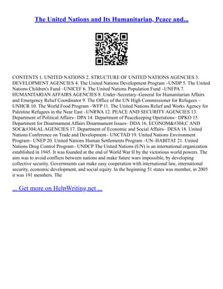 The United Nations and Its Humanitarian, Peace and...
CONTENTS 1. UNITED NATIONS 2. STRUCTURE OF UNITED NATIONS AGENCIES 3.
DEVELOPMENT AGENCIES 4. The United Nations Development Program –UNDP 5. The United
Nations Children's Fund –UNICEF 6. The United Nations Population Fund –UNFPA 7.
HUMANITARIAN AFFAIRS AGENCIES 8 .Under–Secretary–General for Humanitarian Affairs
and Emergency Relief Coordinator 9. The Office of the UN High Commissioner for Refugees –
UNHCR 10. The World Food Program –WFP 11. The United Nations Relief and Works Agency for
Palestine Refugees in the Near East –UNRWA 12. PEACE AND SECURITY AGENCIES 13.
Department of Political Affairs– DPA 14. Department of Peacekeeping Operations– DPKO 15.
Department for Disarmament Affairs Disarmament Issues– DDA 16. ECONOMİC AND
SOCİAL AGENCIES 17. Department of Economic and Social Affairs– DESA 18. United
Nations Conference on Trade and Development– UNCTAD 19. United Nations Environment
Program– UNEP 20. United Nations Human Settlements Program –UN–HABITAT 21. United
Nations Drug Control Program– UNDCP The United Nations (UN) is an international organization
established in 1945. It was founded at the end of World War II by the victorious world powers. The
aim was to avoid conflicts between nations and make future wars impossible, by developing
collective security. Governments can make easy cooperation with international law, international
security, economic development, and social equity. In the beginning 51 states was member, in 2005
it was 191 members. The
... Get more on HelpWriting.net ...
 
