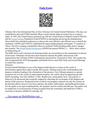 Fada Essay
February 6th is the International Day of Zero Tolerance for Female Genital Mutilation. This day was
established to advocate FGM's harmful effects to girls and the deprival result it has to women's
rights. In 1997, the United Nations partnered up with the United Nations Children's Fund (UNICEF)
and the United Nations Population Fund (UNFPA) in anticipating advancing the abandonment.
These funds have attended conferences to discuss the most effective and efficient way to abolish the
mutilation. UNFPA and UNICEF established the largest global program and targets 17 countries in
Africa. The UN is making considerable efforts to eradicate FGM including public policy changes
and research. The World Health Organization (WHO) has passed WHA61, a ... Show more content
on Helpwriting.net ...
The KMG led to such a decrease by focusing mainly on conversations in the communities to discuss
social issues. Ethiopian citizens have been trained to educate the public and convene with
organizations that will help. FGM in Ethiopia has decreased by 10 percent in 2016. The country has
also incorporated the 2015 Demographic and Health Survey and Child, Early and Forced Marriage
to control the situation.
Solutions:
Female Genital Mutilation is one of the biggest health threats to women in the world. It
discriminates against their right to health and security. Ethiopia notices this world problem and
proposes solutions leading to the elimination of the practice. First, Ethiopia proposes to spread
awareness all over the world. In undeveloped countries, this will be done by partnering up with
NGO's including: Save the Children, V Day, Worldvision, and Equality Now. This practice is
believed to be decreased and eventually stopped by educating the sovereignty of the dangers and
threats FGM conceives. Respected locals would be encouraged to educate not only the women on
the harmful effects, however also boys and men, the public, faith leaders, and health professionals.
For the public to act and comprehend this, the speakers must be trusted and efficient. The public will
be taught how to avoid pressure of being accepted from the community and doubt how FGM is
necessary to become suitable for marriage. By
... Get more on HelpWriting.net ...
 