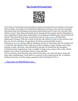 The Fossil Of Fossil Fuels
Fossil fuels are formed from decayed prehistoric plants and animals that lived millions of years ago
(Science Daily). According to the United States Department of Energy, when ancient living plants
and animals died, they decomposed and became buried under layers of mud, rock, and sand. After
millions of years, these plants and animals slowly decomposed into organic material. Depending on
what combination of plant and/or animal debris was decomposed, different types of fossil fuels were
formed. These fossil fuels are then converted into coal, oil, and natural gas (United States
Department of Energy). With this in mind, fossil fuels take millions of years to form and once used
they can never be used again, leaving them to be known as nonrenewable resources.
Each type of fossil fuel releases different substances into the air when being used. For example coal
is a hard rich–like substance that is made up of carbon, hydrogen, oxygen, nitrogen, and varying
amounts of sulfur. Obviously, when burned these elements are released into the atmosphere
(California Energy Commission). Coal is available in almost every country in the world, with the
biggest reserves in the United States, Russia, China, and India.
For over centuries, fossil fuels have been used to fuel houses, cars, and work places, along with
many others establishments. Fossil fuels are a necessity in the average persons life. As stated by
Clarkson University, of all the energy consumed in the United States, 85.6% is
... Get more on HelpWriting.net ...
 