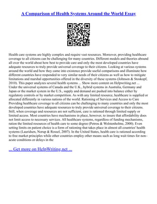 A Comparison of Health Systems Around the World Essay
Health care systems are highly complex and require vast resources. Moreover, providing healthcare
coverage to all citizens can be challenging for many countries. Different models and theories abound
all over the world about how best to provide care and only the most developed countries have
adequate resources to truly provide universal coverage to their citizens. Looking at various systems
around the world and how they came into existence provide useful comparisons and illuminate how
different countries have responded to very similar needs of their citizens as well as how to mitigate
limitations and marshal opportunities offered in the diversity of these systems (Johnson & Stoskopf,
2010). This paper analyzes several health systems ... Show more content on Helpwriting.net ...
Under the universal systems of Canada and the U.K., hybrid systems in Australia, Germany and
Japan or the market system in the U.S., supply and demand are pushed into balance either by
regulatory controls or by market competition. As with any limited resource, healthcare is supplied or
allocated differently in various nations of the world. Rationing of Services and Access to Care
Providing healthcare coverage to all citizens can be challenging to many countries and only the most
developed countries have adequate resources to truly provide universal coverage to their citizens.
Still, when coverage and resources are not sufficient, care is rationed through limited supply or
limited access. Most countries have mechanisms in place, however, to insure that affordability does
not limit access to necessary services. All healthcare systems, regardless of funding mechanisms,
ration the limited resources of health care to some degree (Petrou & Wolstenholme, 2000). Even
setting limits on patient choice is a form of rationing that takes place in almost all countries' health
systems (Lauridsen, Norup & Rossel, 2007). In the United States, health care is rationed according
to free market principles while other countries employ other means such as long wait times for non–
acute conditions or delays in the
... Get more on HelpWriting.net ...
 