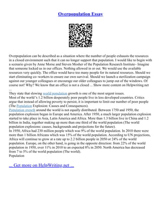 Overpopulation Essay
Overpopulation can be described as a situation where the number of people exhausts the resources
in a closed environment such that it can no longer support that population. I would like to begin with
a scenario given by Anne Morse and Steven Mosher of the Population Research Institute– Imagine
that someone locked us in our offices. Nothing allowed in or out. We would use the available
resources very quickly. The office would have too many people for its natural resources. Should we
start eliminating co–workers to ensure our own survival. Should we launch a sterilization campaign
against our younger colleagues or encourage our older colleagues to jump out of the windows. Of
course not! Why? We know that an office is not a closed ... Show more content on Helpwriting.net
...
They state that slowing world population growth is one of the most urgent issues.
Most of the world 's 1.2 billion desperately poor people live in less developed countries. Critics
argue that instead of allowing poverty to persist, it is important to limit our number of poor people
(The Population Explosion: Causes and Consequences).
Population growth around the world is not equally distributed. Between 1750 and 1950, the
population explosion began in Europe and America. After 1950, a much larger population explosion
started to take place in Asia, Latin America and Africa. More than 1.3 billion live in China and 1.2
billion in India, together making up more than one third of the world population (The world
population explosions: causes, backgrounds and projections for the future).
In 1950, Africa had 230 million people which was 9% of the world population. In 2010 there were
more than 1 billion Africans which was 15% of the world population. According to UN projections,
Africa will continue to grow at a rate up to 2.2 billion people in 2050 or 24% of the world
population. Europe, on the other hand, is going in the opposite direction: from 22% of the world
population in 1950, over 11% in 2010 to an expected 8% in 2050. North America has decreased
from 7 to 5% of the world population (The world).
Population
... Get more on HelpWriting.net ...
 