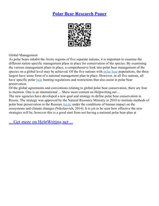 Polar Bear Research Paper
Global Management
As polar bears inhabit the Arctic regions of five separate nations, it is important to examine the
different nation specific management plans in place for conservation of the species. By examining
the various management plans in place, a comprehensive look into polar bear management of the
species on a global level may be achieved. Of the five nations with polar bear populations, the three
largest have some form of a national management plan in place. However, in all five nations, all
have specific polar bear hunting regulations and restrictions that also assist in polar bear
preservation.
Of the global agreements and conventions relating to global polar bear conservation, there are four
to mention. One is an international ... Show more content on Helpwriting.net ...
The new agencies have developed a new goal and strategy to define polar bear conservation in
Russia. The strategy was approved by the Natural Resource Ministry in 2010 to institute methods of
polar bear preservation in the Russian Arctic under the conditions of human impact on the
ecosystems and climate changes (Nikolaevich, 2014). It is yet to be seen how effective the new
strategies will be, however this is a good start from not having a national polar bear plan at
... Get more on HelpWriting.net ...
 
