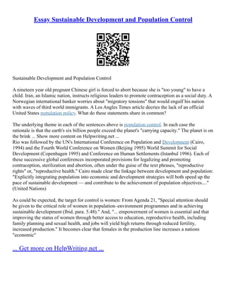 Essay Sustainable Development and Population Control
Sustainable Development and Population Control
A nineteen year old pregnant Chinese girl is forced to abort because she is "too young" to have a
child. Iran, an Islamic nation, instructs religious leaders to promote contraception as a social duty. A
Norwegian international banker worries about "migratory tensions" that would engulf his nation
with waves of third world immigrants. A Los Angles Times article decries the lack of an official
United States population policy. What do these statements share in common?
The underlying theme in each of the sentences above is population control. In each case the
rationale is that the earth's six billion people exceed the planet's "carrying capacity." The planet is on
the brink ... Show more content on Helpwriting.net ...
Rio was followed by the UN's International Conference on Population and Development (Cairo,
1994) and the Fourth World Conference on Women (Beijing 1995) World Summit for Social
Development (Copenhagen 1995) and Conference on Human Settlements (Istanbul 1996). Each of
these successive global conferences incorporated provisions for legalizing and promoting
contraception, sterilization and abortion, often under the guise of the text phrases, "reproductive
rights" or, "reproductive health." Cairo made clear the linkage between development and population:
"Explicitly integrating population into economic and development strategies will both speed up the
pace of sustainable development –– and contribute to the achievement of population objectives...."
(United Nations)
As could be expected, the target for control is women: From Agenda 21, "Special attention should
be given to the critical role of women in population–environment programmes and in achieving
sustainable development (Ibid. para. 5.48)." And, "... empowerment of women is essential and that
improving the status of women through better access to education, reproductive health, including
family planning and sexual health, and jobs will yield high returns through reduced fertility,
increased production." It becomes clear that females in the production line increases a nations
"economic"
... Get more on HelpWriting.net ...
 
