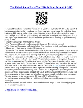The United States Fiscal Year 2016 Is From October 1, 2015,
The United States fiscal year 2016 is from October 1, 2015, to September 30, 2016. The requested
budget was submitted to the 114th Congress. Congress creates a new budget for the United States
every year. This process is also called the appropriation process. These bills specify how much
money will go to the different government agencies and government programs. Congress will then
have to pass legislation that will provide the federal government the authority to spend the money
giving to them.
There are five key steps in the budgeting process
1. The President will submit a budget request to Congress. This is just a proposal.
2. The House and Senate pass budget resolutions They must vote on their own budget resolutions.
3. House and ... Show more content on Helpwriting.net ...
The money for the budget comes from income taxes, payroll taxes, and corporate income. These are
the three main sources of the budget's revenue. Income taxes are that the government collects from
the American people. Income taxes make up the federal government's largest revenue source.
Payroll taxes are designated as trust funds. As trust funds, the money collect can only be used for a
very specific purpose such as Social Security. Corporate taxes are paid by companies, though a
marginal tax rate anywhere from fifteen percent to thirdly–five percent depending on how much
profit the corporation made. There are also a couple of other types of taxes that add to the revenue
such as excise taxes and miscellaneous taxes. In 2016, individual income tax made up forty–nine
percent, which is up five percent from 2015. Payroll taxes made up thirty–three percent, which was
also up five percent from the following year. This was due to the growth in people wages and
salaries. Corporate taxes made up nine percent, which fell thirteen percent from the following year.
Excise taxes made up three percent and miscellaneous taxes rounded the budget at seven percent.
The total revenues for the government in 2016 were $2.99 trillion dollars.
So, where does the money go? Below I will just highlight some of the bigger areas of where the
money goes.
Healthcare accounts for more than $1.1 trillion of the federal budget. This is caused by programs
like Medicare which covers
... Get more on HelpWriting.net ...
 