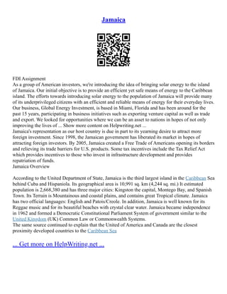 Jamaica
FDI Assignment
As a group of American investors, we're introducing the idea of bringing solar energy to the island
of Jamaica. Our initial objective is to provide an efficient yet safe means of energy to the Caribbean
island. The efforts towards introducing solar energy to the population of Jamaica will provide many
of its underprivileged citizens with an efficient and reliable means of energy for their everyday lives.
Our business, Global Energy Investment, is based in Miami, Florida and has been around for the
past 15 years, participating in business initiatives such as exporting venture capital as well as trade
and export. We looked for opportunities where we can be an asset to nations in hopes of not only
improving the lives of ... Show more content on Helpwriting.net ...
Jamaica's representation as our host country is due in part to its yearning desire to attract more
foreign investment. Since 1998, the Jamaican government has liberated its market in hopes of
attracting foreign investors. By 2005, Jamaica created a Free Trade of Americans opening its borders
and relieving its trade barriers for U.S. products. Some tax incentives include the Tax Relief Act
which provides incentives to those who invest in infrastructure development and provides
repatriation of funds.
Jamaica Overview
According to the United Department of State, Jamaica is the third largest island in the Caribbean Sea
behind Cuba and Hispaniola. Its geographical area is 10,991 sq. km (4,244 sq. mi.) It estimated
population is 2,668,380 and has three major cities: Kingston the capital, Montego Bay, and Spanish
Town. Its Terrain is Mountainous and coastal plains, and contains great Tropical climate. Jamaica
has two official languages: English and Patois/Creole. In addition, Jamaica is well known for its
Reggae music and for its beautiful beaches with crystal clear water. Jamaica became independence
in 1962 and formed a Democratic Constitutional Parliament System of government similar to the
United Kingdom (UK) Common Law or Commonwealth Systems.
The same source continued to explain that the United of America and Canada are the closest
proximity developed countries to the Caribbean Sea
... Get more on HelpWriting.net ...
 