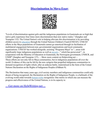 Discrimination In Maya Essay
"Levels of discrimination against girls and the indigenous populations in Guatemala are so high that
native girls experience four times more discrimination than non–native males." (Sanghee and
Youngran 132). The United Nation's role in helping alleviate this discrimination is by providing
children access to education through the United Nations Children's Fund (UNICEF). UNICEF
efforts in the Maya populations of Guatemala cannot go unnoticed through its facilitation of
multilateral engagement between non–governmental organizations and local community
organizations. UNICEF has worked alongside, assisting "Programa Maya" in "...areas with
significantly large indigenous populations as well as poverty..." which has persevered "...in
cooperation with the Ministry of Education in Guatemala, the Norwegian government, UNHCR, and
UNDP" (Sanghee and Youngran 137). ... Show more content on Helpwriting.net ...
These efforts are not only felt in Maya communities, but in indigenous populations all over the
world. Evidence of this can be felt by the new zeitgeist that propelled indigenous communities to
demand recognition of rights which, after an arduous battle, materialized in the form of the United
Nations Declaration on the Rights of Indigenous Peoples (Oldham 9).
The Declaration that many years ago, civil society members and indigenous communities could only
dream of being recognized, the Declaration on the Rights of Indigenous People, is a hallmark of the
evolving world order towards human rights recognition. One metric in which one can measure the
progress and effectiveness of the United Nations, is in its capacity to
... Get more on HelpWriting.net ...
 