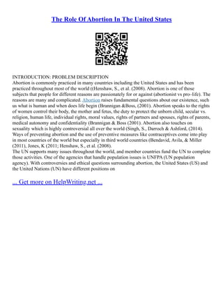 The Role Of Abortion In The United States
INTRODUCTION: PROBLEM DESCRIPTION
Abortion is commonly practiced in many countries including the United States and has been
practiced throughout most of the world ((Henshaw, S., et al. (2008). Abortion is one of those
subjects that people for different reasons are passionately for or against (abortionist vs pro–life). The
reasons are many and complicated. Abortion raises fundamental questions about our existence, such
us what is human and when does life begin (Brannigan &Boss, (2001). Abortion speaks to the rights
of women control their body, the mother and fetus, the duty to protect the unborn child, secular vs.
religion, human life, individual rights, moral values, rights of partners and spouses, rights of parents,
medical autonomy and confidentiality (Brannigan & Boss (2001). Abortion also touches on
sexuality which is highly controversial all over the world (Singh, S., Darroch & Ashford, (2014).
Ways of preventing abortion and the use of preventive measures like contraceptives come into play
in most countries of the world but especially in third world countries (Bendavid, Avila, & Miller
(2011), Jones, K (2011; Henshaw, S., et al. (2008).
The UN supports many issues throughout the world, and member countries fund the UN to complete
those activities. One of the agencies that handle population issues is UNFPA (UN population
agency). With controversies and ethical questions surrounding abortion, the United States (US) and
the United Nations (UN) have different positions on
... Get more on HelpWriting.net ...
 