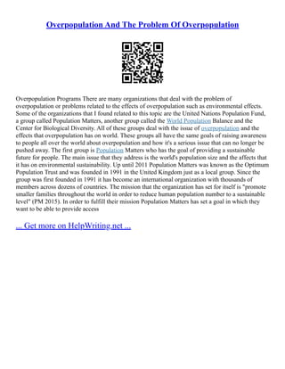 Overpopulation And The Problem Of Overpopulation
Overpopulation Programs There are many organizations that deal with the problem of
overpopulation or problems related to the effects of overpopulation such as environmental effects.
Some of the organizations that I found related to this topic are the United Nations Population Fund,
a group called Population Matters, another group called the World Population Balance and the
Center for Biological Diversity. All of these groups deal with the issue of overpopulation and the
effects that overpopulation has on world. These groups all have the same goals of raising awareness
to people all over the world about overpopulation and how it's a serious issue that can no longer be
pushed away. The first group is Population Matters who has the goal of providing a sustainable
future for people. The main issue that they address is the world's population size and the affects that
it has on environmental sustainability. Up until 2011 Population Matters was known as the Optimum
Population Trust and was founded in 1991 in the United Kingdom just as a local group. Since the
group was first founded in 1991 it has become an international organization with thousands of
members across dozens of countries. The mission that the organization has set for itself is "promote
smaller families throughout the world in order to reduce human population number to a sustainable
level" (PM 2015). In order to fulfill their mission Population Matters has set a goal in which they
want to be able to provide access
... Get more on HelpWriting.net ...
 