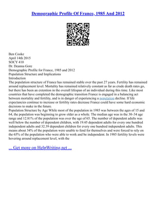 Demographic Profile Of France, 1985 And 2012
Ben Cooke
April 14th 2015
SOCY 410
Dr. Deanna Gore
Demographic Profile for France, 1985 and 2012
Population Structure and Implications
Introduction
The population structure of France has remained stable over the past 27 years. Fertility has remained
around replacement level. Mortality has remained relatively constant as far as crude death rates go,
but there has been an extention in the overall lifespan of an individual during this time. Like most
countries that have completed the demographic transition France is engaged in a balancing act
between mortality and fertility, and is in danger of experiencing a population decline. If life
expectancies continue to increase or fertility rates decrease France could have some hard economic
decisions to make in the future.
Population Structure by Age While most of the population in 1985 was between the ages of 15 and
64, the population was beginning to grow older as a whole. The median age was in the 30–34 age
range and 12.81% of the population was over the age of 65. The number of dependent adults was
well below the number of dependent children, with 19.45 dependent adults for every one hundred
independent adults and 32.39 dependent children for every one hundred independent adults. This
means about 34% of the population were unable to fend for themselves and were forced to rely on
the 65% of the population who were able to work and be independent. In 1985 fertility levels were
hovering around replacement level, with the
... Get more on HelpWriting.net ...
 