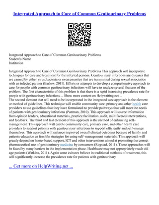 Integrated Approach to Care of Common Genitourinary Problems
Integrated Approach to Care of Common Genitourinary Problems
Student's Name
Institution
Integrated Approach to Care of Common Genitourinary Problems This approach will incorporate
techniques for care and treatment for the infected persons. Genitourinary infections are diseases that
are caused by either virus, bacteria or even parasites that are transmitted during sexual association
with an infected partner (Barlow, 2011). Efforts or attempts to develop a comprehensive approach to
care for people with common genitourinary infections will have to analyze several features of the
problem. The first characteristic of this problem is that there is a rapid increasing prevalence rate for
people with genitourinary infections ... Show more content on Helpwriting.net ...
The second element that will need to be incorporated in the integrated care approach is the element
or method of guidelines. This technique will enable community care; primary and other health care
providers to use guidelines that they have formulated to provide pathways that will meet the needs
of patients with genitourinary infections (Pattman, 2010). This approach will source information
from opinion leaders, educational materials, practice facilitation, audit, multifaceted interventions,
and feedback. The third and last element of this approach is the method of enhancing self–
management. This approach will enable community care, primary care, and other health care
providers to support patients with genitourinary infections to support efficiently and self–mange
themselves. This approach will enhance improved overall clinical outcomes because of family and
patients education as feasible strategies for using self–management materials. This approach will
greatly depend on home–based support, ICT and other interventions aimed at promoting the correct
pharmaceutical use of genitourinary medicine by consumers (Rogstad, 2011). These approaches will
be faced by many barriers in the implementation phase. Healthcare may not appropriately reach old
age patients (Watkins, 2011). Again some cultures believe in traditional methods of treatment, this
will significantly increase the prevalence rate for patients with genitourinary
... Get more on HelpWriting.net ...
 
