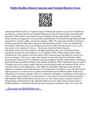 Public Health: Ethical Concerns and Potential Barriers Essay
Introduction Public health is an important aspect of human life and there is need for the healthcare
practitioners to ensure that they give proper healthcare services to human beings in ensuring their
protection. Public health is an art and a science mandated with the responsibility of preventing
disease thereby prolonging life of an individual and promotion of the health through different health
organizations, societies, public, and private (Aginam, 2005). The major part of public is dealing in
the disease prevention rather than curing since the practitioners believe in the core principle that
prevention is better than cure. Even though it gives much weight in the prevention, public health
also assists in the treatment of various ... Show more content on Helpwriting.net ...
Individuals need to have their freedoms and rights protected in the event of ensuring that the
practitioner provides the best healthcare service (Aginam, 2005). Public health ensures ethical
considerations of the patients in the prevention of the various diseases that affect the citizens of a
given environment. There are so many other ethical concerns other than the listed above. Most
governmental institutions for the different economies mandated with the responsibility of enhancing
public health develop different ethical codes (Martin & Johnson, 2001). Individuals have the right to
be healthy and receive proper medical attention concerning prevention and treatment of the various
infectious diseases and complications. Their rights for such public health provisions should be
upheld in an attempt to provide the best services for the person. In addition, every individual has the
right to get access to various sources of data and information on the different public health issues
affecting an environment (Aginam, 2005). It is important to enlighten a community on such rights in
order to reduce the prevalence of certain diseases as well as the costs involved in their prevention
and treatment. Public health ethical concerns are very vital within a given economy or nation as
through proper administration of the required healthcare service, both curative and preventive a
healthy population is maintained thereby giving the economy a productive labor. As a result, the
... Get more on HelpWriting.net ...
 