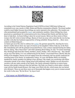 According To The United Nations Population Fund (Unfpa)
According to the United Nations Population Fund (UNFPA) at least 5,000 honor killings are
committed every year, mostly in Sikh, Hindu and Muslim communities (Gharib). The actual number
could be much higher because these killings are rarely reported to the authorities. The murders are
often premeditated and accepted by family and community members. Honor killings have been
practiced as a punishment for women perceived to have betrayed their family and little has been
done to help them. An honor killing is done for several reasons. Below are three stories of three
women who fell victim to honor killings. Basma al–Goul ran away with a man that she was having
an affair with after her husband suspected her of being unfaithful. Being afraid for ... Show more
content on Helpwriting.net ...
As Samia got out of the chair to embrace her mother the gunman opened fire, shooting her twice.
Samia's mother did not show any signs of remorse as her daughter's lifeless body lay on the floor.
She immediately left with the gunman (Associated Press). Later, witness reported hearing her father,
Sarwar, asking, "Has it been done?" and while speaking about killing, he said, "If women need help,
they should get help from their family members, uncles, brother. This is the best way – they should
not go out of the family. It is very embarrassing for the family" (Associated Press). Shortly after the
killing of his daughter, Sarwar received support from the community and was greatly respected for
restoring honor to his family. In southeastern Turkey, 16–year–old Medine Memi was brutally
murdered by family members for talking to boys (Kiener). She simply was socializing with fellow
classmates outside of her school. Being raised with traditional values, Medine was not allowed to
socialize with any males outside of her family. Her family ultimately killed her to restore honor
because other people witnessed what she had done. Her body was found in a hole under a chicken
coop with her hands bound (Kiener). Her lungs were filled with dirt, which means she was buried
alive (Kiener). These are just three cases out of thousands that happen every year to women around
the world. In the story "By the River," by Joyce Carol
... Get more on HelpWriting.net ...
 