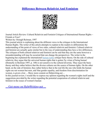 Difference Between Relativist And Feminism
Journal Article Review: Cultural Relativist and Feminist Critiques of International Human Rights –
Friends or Foes?
Written by: Oonagh Reitman, 1997
This journal article is explaining about the different views in the critiques in the International
Human Rights. The writer of this article attempts to explain to the readers to differentiate the
understanding of the point of views of two sides, cultural relativist and feminist. Cultural relativist
and feminist are actually quite similar but in the way of understanding they have a few differences.
The critiques of both cultural relativist and feminist can be said that they are the same however a
misunderstanding will may be occurred that can change the perspectives. The writer in the
beginning has explained the international human rights critique basic theory. On the side of cultural
relativist, they argue that the universal human rights that is gotten 'by virtue of being human'
(Donnelly in Reitman 1997, p. 100) is not sensitive to the cultural diversity. They reject the basic
theory and they rather believe that the diverse cultures are the source of human rights. On the other
hand, on the side of feminist, they rather believe that in the real life the one who holds the human
rights are not women but men, and 'that gender equality, and freedom from discrimination for
women, is given a low ... Show more content on Helpwriting.net ...
In this journal review, I would like to express my opinion regarding the women's rights itself and the
suggestions provided by the writer regarding the potential cooperation of cultural relativist and
feminist in the issues of women's human
... Get more on HelpWriting.net ...
 