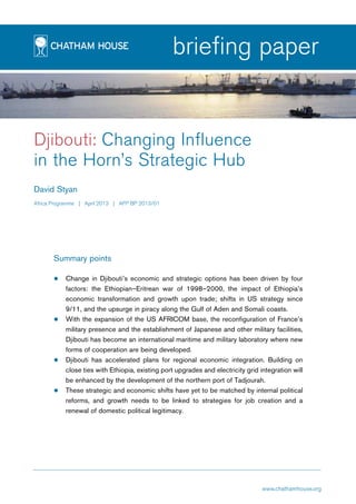 page1
briefing paper
Djibouti: Changing Influence
in the Horn’s Strategic Hub
David Styan
Africa Programme | April 2013 | AFP BP 2013/01
Summary points
zz Change in Djibouti’s economic and strategic options has been driven by four
factors: the Ethiopian–Eritrean war of 1998–2000, the impact of Ethiopia’s
economic transformation and growth upon trade; shifts in US strategy since
9/11, and the upsurge in piracy along the Gulf of Aden and Somali coasts.
zz With the expansion of the US AFRICOM base, the reconfiguration of France’s
military presence and the establishment of Japanese and other military facilities,
Djibouti has become an international maritime and military laboratory where new
forms of cooperation are being developed.
zz Djibouti has accelerated plans for regional economic integration. Building on
close ties with Ethiopia, existing port upgrades and electricity grid integration will
be enhanced by the development of the northern port of Tadjourah.
zz These strategic and economic shifts have yet to be matched by internal political
reforms, and growth needs to be linked to strategies for job creation and a
renewal of domestic political legitimacy.
www.chathamhouse.org
 