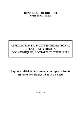 REPUBLIQUE DE DJIBOUTI
UNITE-EGALITE-PAIX
APPLICATION DU PACTE INTERNATIONAL
RELATIF AUX DROITS
ECONOMIQUES, SOCIAUX ET CULTURELS
Rapport initial et deuxième périodique présenté
en vertu des articles 16 et 17 du Pacte
Février 2010
 