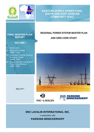 EASTERN AFRICA POWER POOL
(EAPP) AND EAST AFRICAN
COMMUNITY (EAC)
REGIONAL POWER SYSTEM MASTER PLAN
AND GRID CODE STUDY
FINAL MASTER PLAN
REPORT
VOLUME I
01 -Introduction
02 -Demand Forecast
(WBS 1100)
03 -Generation Supply Study &
Planning Criteria
(WBS 1200)
04 -Supply-Demand Analysis &
Project Identification
(WBS 1300)
May 2011
SNC LAVALIN INTERNATIONAL INC.
in association with
PARSONS BRINCKERHOFF
 